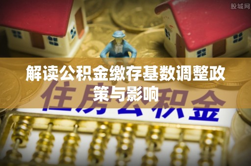 饶阳解读公积金缴存基数调整政策与影响