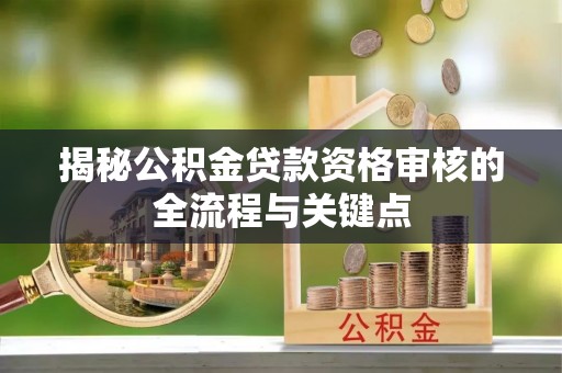 湘潭揭秘公积金贷款资格审核的全流程与关键点