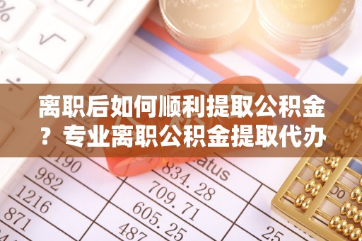 丹江口离职后如何顺利提取公积金？专业离职公积金提取代办服务指南