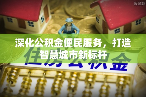淇县深化公积金便民服务，打造智慧城市新标杆