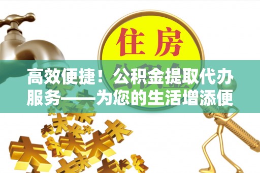 镇沅高效便捷！公积金提取代办服务——为您的生活增添便利